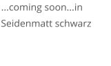 ...coming soon...in Seidenmatt schwarz